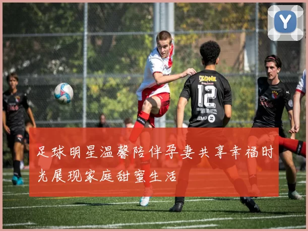 足球明星温馨陪伴孕妻共享幸福时光展现家庭甜蜜生活