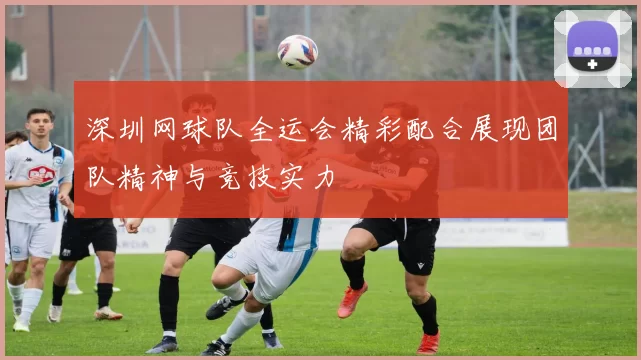 深圳网球队全运会精彩配合展现团队精神与竞技实力