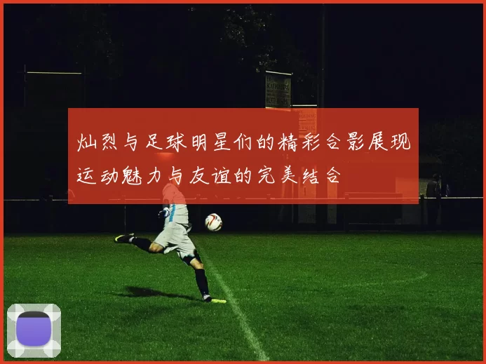 灿烈与足球明星们的精彩合影展现运动魅力与友谊的完美结合