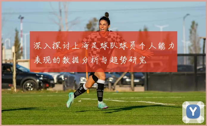 深入探讨上海足球队球员个人能力表现的数据分析与趋势研究