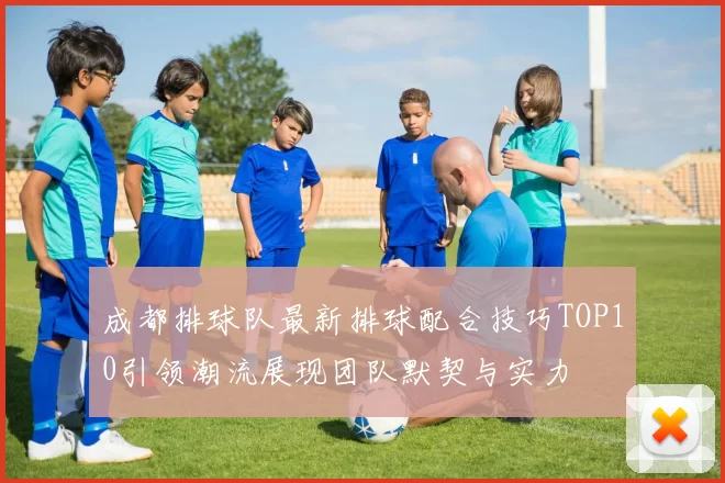 成都排球队最新排球配合技巧TOP10引领潮流展现团队默契与实力