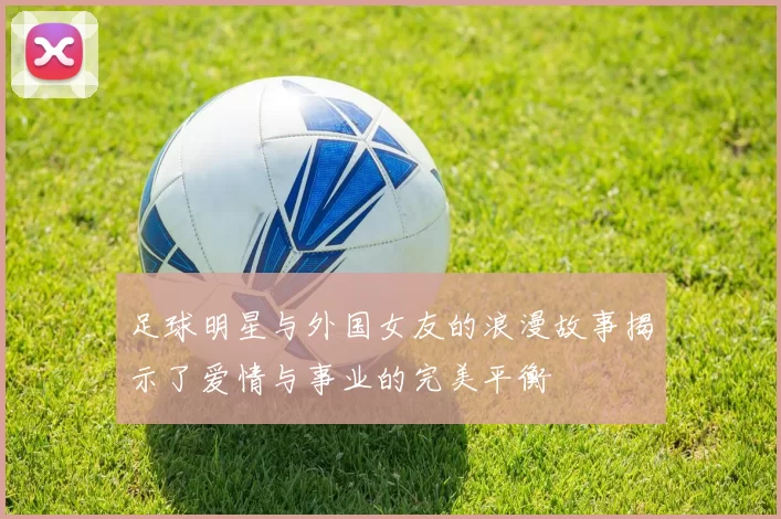 足球明星与外国女友的浪漫故事揭示了爱情与事业的完美平衡