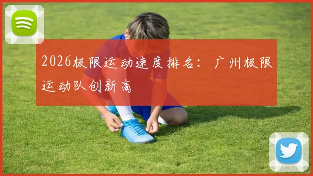 2026极限运动速度排名：广州极限运动队创新高