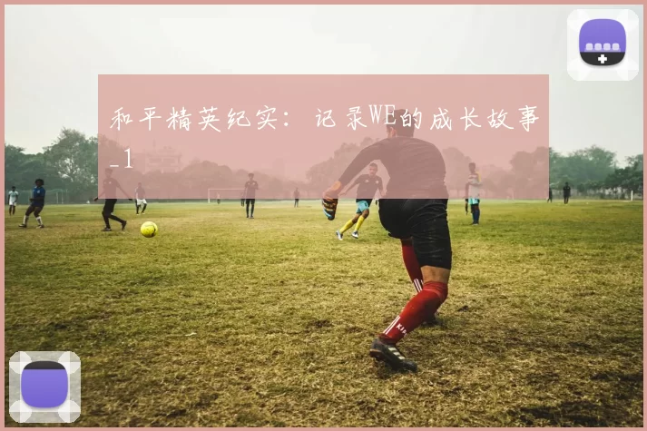 和平精英纪实：记录WE的成长故事_1