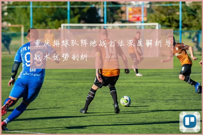 重庆排球队阵地战打法深度解析与战术优势剖析